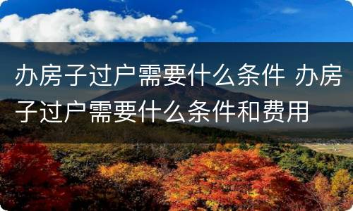 办房子过户需要什么条件 办房子过户需要什么条件和费用