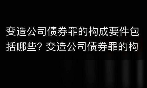 变造公司债券罪的构成要件包括哪些? 变造公司债券罪的构成要件包括哪些要素