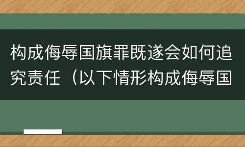 构成侮辱国旗罪既遂会如何追究责任（以下情形构成侮辱国旗罪）