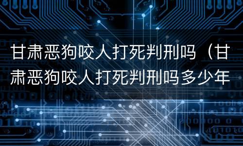 甘肃恶狗咬人打死判刑吗（甘肃恶狗咬人打死判刑吗多少年）