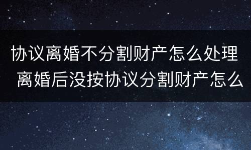 协议离婚不分割财产怎么处理 离婚后没按协议分割财产怎么办