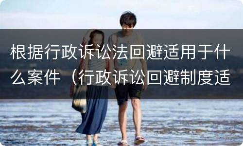根据行政诉讼法回避适用于什么案件（行政诉讼回避制度适用于）