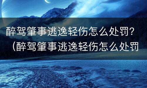 醉驾肇事逃逸轻伤怎么处罚？（醉驾肇事逃逸轻伤怎么处罚的）