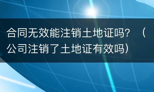 合同无效能注销土地证吗？（公司注销了土地证有效吗）