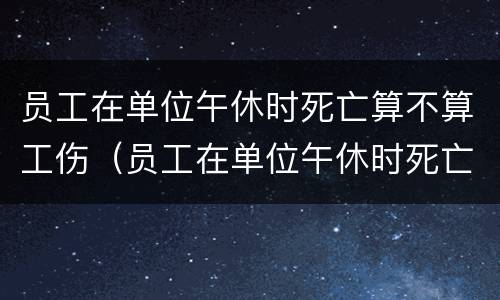 员工在单位午休时死亡算不算工伤（员工在单位午休时死亡算不算工伤事故）
