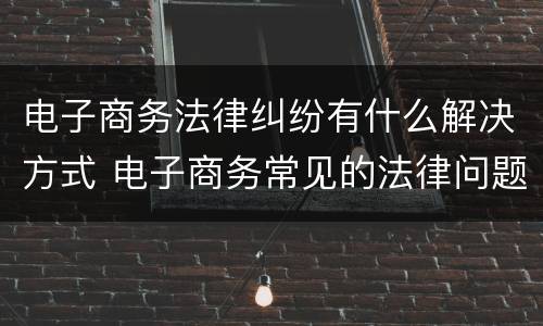电子商务法律纠纷有什么解决方式 电子商务常见的法律问题