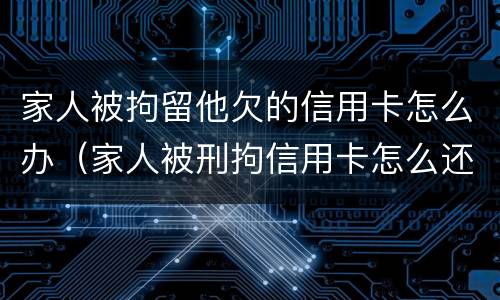 家人被拘留他欠的信用卡怎么办（家人被刑拘信用卡怎么还）
