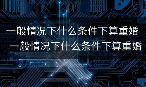 一般情况下什么条件下算重婚 一般情况下什么条件下算重婚呢