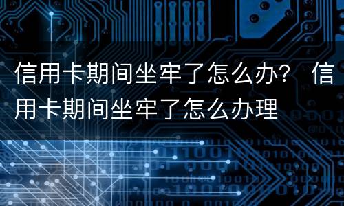 信用卡期间坐牢了怎么办？ 信用卡期间坐牢了怎么办理