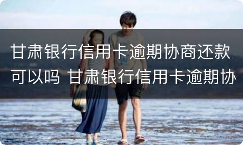 甘肃银行信用卡逾期协商还款可以吗 甘肃银行信用卡逾期协商还款可以吗怎么还