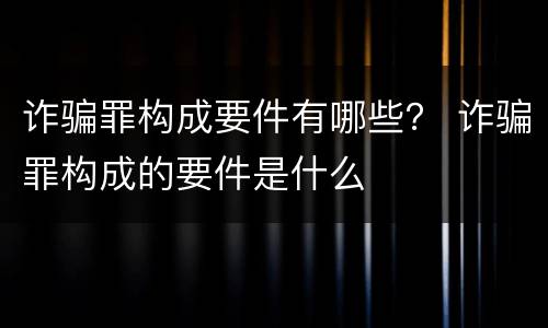 诈骗罪构成要件有哪些？ 诈骗罪构成的要件是什么