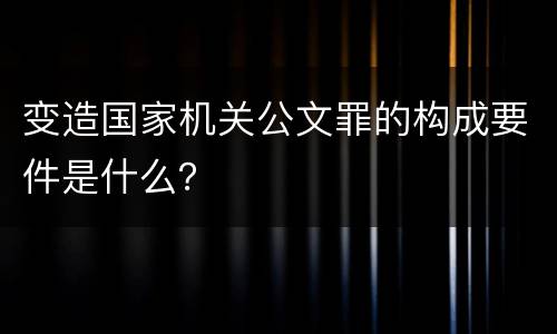 变造国家机关公文罪的构成要件是什么？
