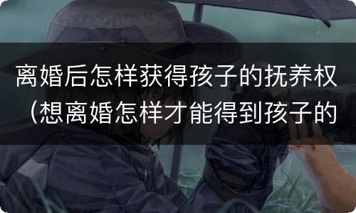 离婚后怎样获得孩子的抚养权（想离婚怎样才能得到孩子的抚养权）