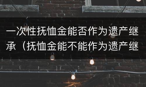 一次性抚恤金能否作为遗产继承（抚恤金能不能作为遗产继承）