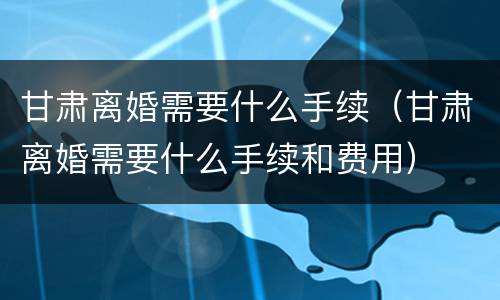 甘肃离婚需要什么手续（甘肃离婚需要什么手续和费用）