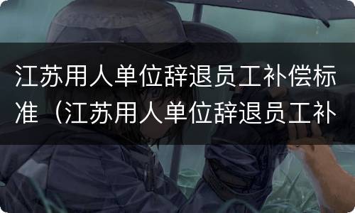 江苏用人单位辞退员工补偿标准（江苏用人单位辞退员工补偿标准表）
