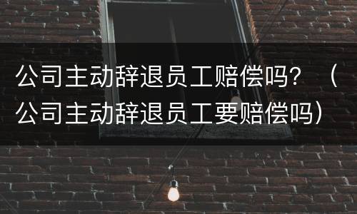 公司主动辞退员工赔偿吗？（公司主动辞退员工要赔偿吗）