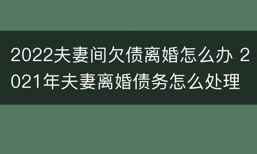 2022夫妻间欠债离婚怎么办 2021年夫妻离婚债务怎么处理
