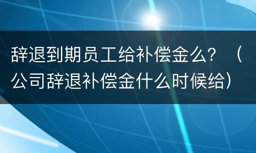 辞退到期员工给补偿金么？（公司辞退补偿金什么时候给）