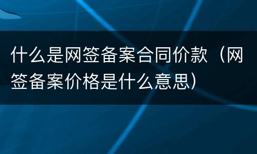 什么是网签备案合同价款（网签备案价格是什么意思）