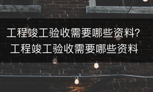 工程竣工验收需要哪些资料？ 工程竣工验收需要哪些资料