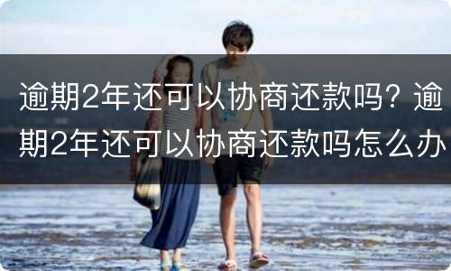 逾期2年还可以协商还款吗? 逾期2年还可以协商还款吗怎么办