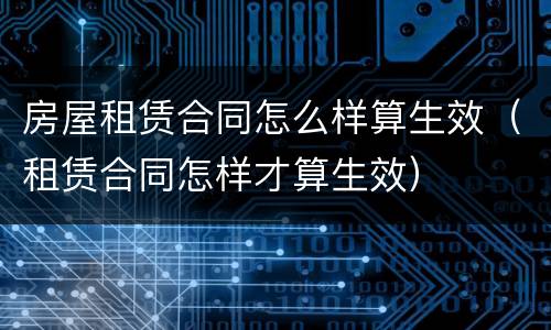 房屋租赁合同怎么样算生效（租赁合同怎样才算生效）