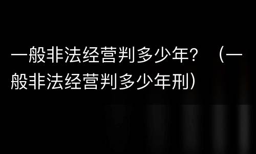 一般非法经营判多少年？（一般非法经营判多少年刑）