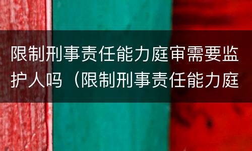 限制刑事责任能力庭审需要监护人吗（限制刑事责任能力庭审需要监护人吗）