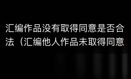 汇编作品没有取得同意是否合法（汇编他人作品未取得同意,著作权人怎么办）