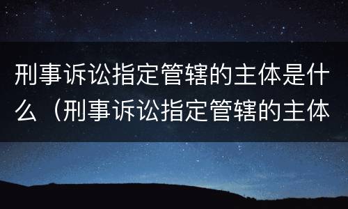刑事诉讼指定管辖的主体是什么（刑事诉讼指定管辖的主体是什么意思）