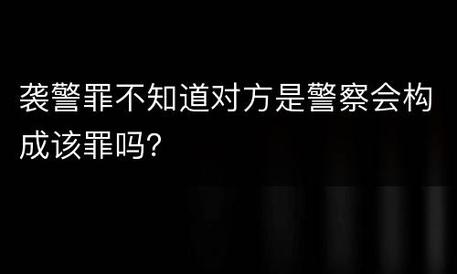 袭警罪不知道对方是警察会构成该罪吗？