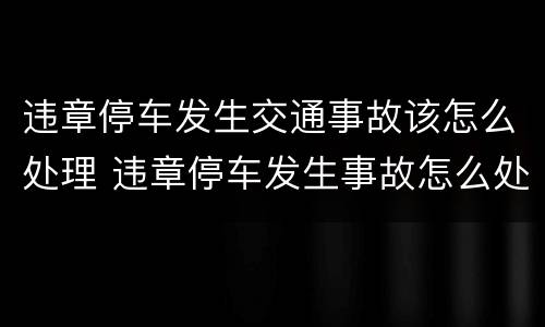 违章停车发生交通事故该怎么处理 违章停车发生事故怎么处罚