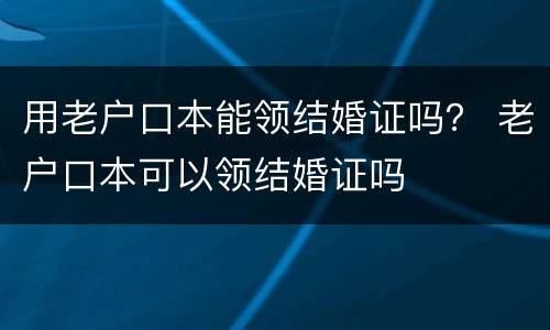 用老户口本能领结婚证吗？ 老户口本可以领结婚证吗