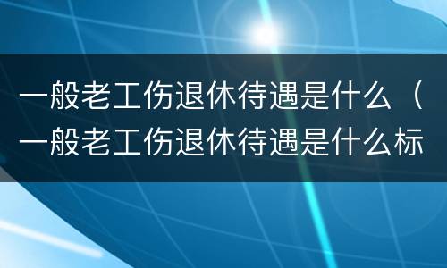 一般老工伤退休待遇是什么（一般老工伤退休待遇是什么标准）