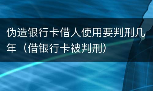 伪造银行卡借人使用要判刑几年（借银行卡被判刑）