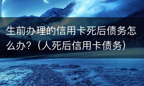 生前办理的信用卡死后债务怎么办?（人死后信用卡债务）