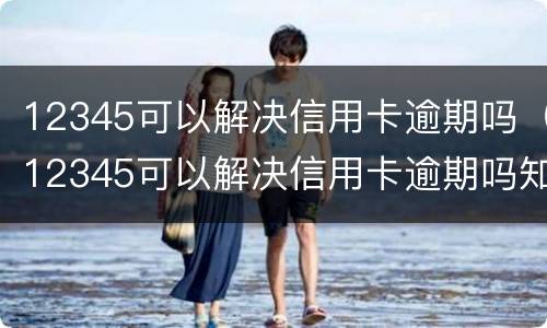 12345可以解决信用卡逾期吗（12345可以解决信用卡逾期吗知乎）