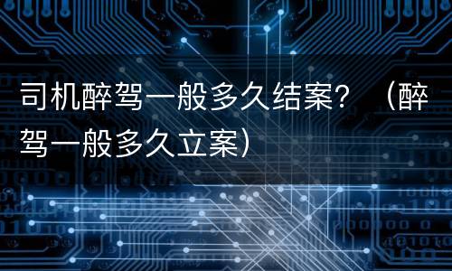 司机醉驾一般多久结案？（醉驾一般多久立案）