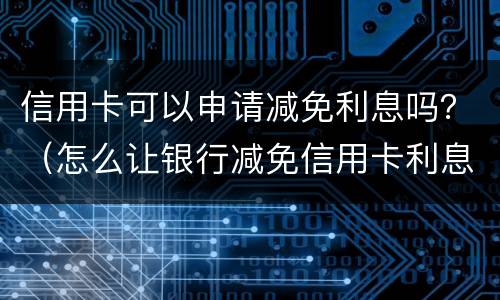 信用卡可以申请减免利息吗？（怎么让银行减免信用卡利息）