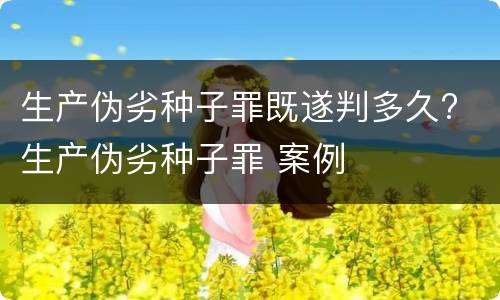 生产伪劣种子罪既遂判多久? 生产伪劣种子罪 案例