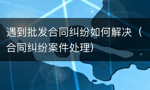 遇到批发合同纠纷如何解决（合同纠纷案件处理）