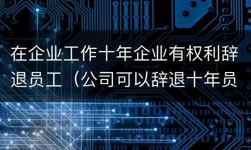在企业工作十年企业有权利辞退员工（公司可以辞退十年员工）
