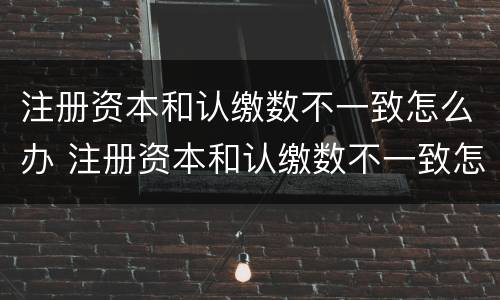 注册资本和认缴数不一致怎么办 注册资本和认缴数不一致怎么办理