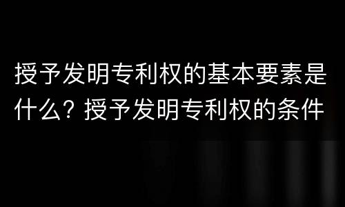 授予发明专利权的基本要素是什么? 授予发明专利权的条件包括