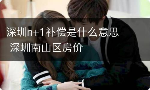 深圳n+1补偿是什么意思 深圳南山区房价