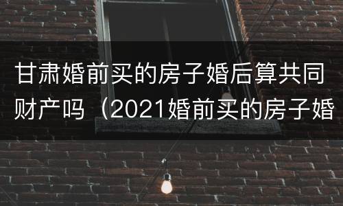 甘肃婚前买的房子婚后算共同财产吗（2021婚前买的房子婚后算共同财产吗）