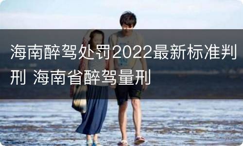 海南醉驾处罚2022最新标准判刑 海南省醉驾量刑