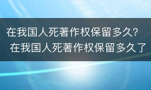 在我国人死著作权保留多久？ 在我国人死著作权保留多久了