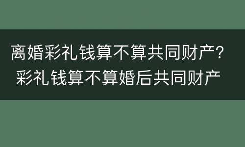 离婚彩礼钱算不算共同财产？ 彩礼钱算不算婚后共同财产